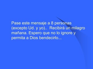    Pase este mensaje a 8 personas
    (excepto Ud. y yo).. Recibirá un milagro
    mañana. Espero que no lo ignore y
    permita a Dios bendecirlo...
 