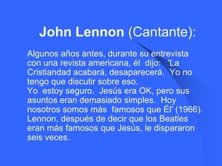John Lennon (Cantante):
   Algunos años antes, durante su entrevista
    con una revista americana, él dijo: 'La
    Cristiandad acabará, desaparecerá. Yo no
    tengo que discutir sobre eso.
    Yo estoy seguro. Jesús era OK, pero sus
    asuntos eran demasiado simples. Hoy
    nosotros somos más famosos que Él' (1966).
    Lennon, después de decir que los Beatles
    eran más famosos que Jesús, le dispararon
    seis veces.
 