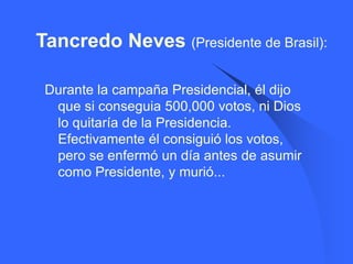 Tancredo Neves (Presidente de Brasil):

 Durante la campaña Presidencial, él dijo
  que si conseguia 500,000 votos, ni Dios
  lo quitaría de la Presidencia.
  Efectivamente él consiguió los votos,
  pero se enfermó un día antes de asumir
  como Presidente, y murió...
 