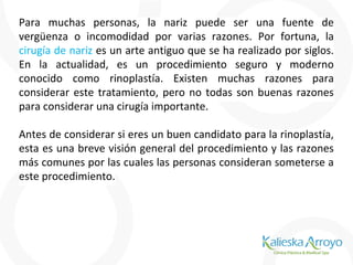 Para muchas personas, la nariz puede ser una fuente de
vergüenza o incomodidad por varias razones. Por fortuna, la
cirugía de nariz es un arte antiguo que se ha realizado por siglos.
En la actualidad, es un procedimiento seguro y moderno
conocido como rinoplastía. Existen muchas razones para
considerar este tratamiento, pero no todas son buenas razones
para considerar una cirugía importante.
Antes de considerar si eres un buen candidato para la rinoplastía,
esta es una breve visión general del procedimiento y las razones
más comunes por las cuales las personas consideran someterse a
este procedimiento.
 