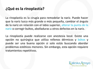 ¿Qué es la rinoplastía?
La rinoplastía es la cirugía para remodelar la nariz. Puede hacer
que la nariz luzca más grande o más pequeña, cambiar el ángulo
de la nariz en relación con el labio superior, alterar la punta de la
nariz o corregir bultos, abolladuras u otros defectos en la nariz.
La rinoplastía puede realizarse con anestesia local. Existe una
opción no quirúrgica que utiliza rellenos dérmicos y bótox y
puede ser una buena opción si solo estás buscando abordar
problemas estéticos menores. Sin embargo, esta opción requiere
tratamientos repetitivos.
 
