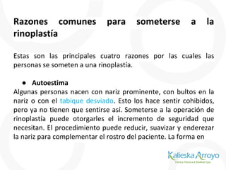 Razones comunes para someterse a la
rinoplastía
Estas son las principales cuatro razones por las cuales las
personas se someten a una rinoplastía.
● Autoestima
Algunas personas nacen con nariz prominente, con bultos en la
nariz o con el tabique desviado. Esto los hace sentir cohibidos,
pero ya no tienen que sentirse así. Someterse a la operación de
rinoplastía puede otorgarles el incremento de seguridad que
necesitan. El procedimiento puede reducir, suavizar y enderezar
la nariz para complementar el rostro del paciente. La forma en
 