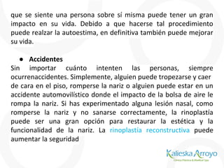 que se siente una persona sobre sí misma puede tener un gran
impacto en su vida. Debido a que hacerse tal procedimiento
puede realzar la autoestima, en definitiva también puede mejorar
su vida.
● Accidentes
Sin importar cuánto intenten las personas, siempre
ocurrenaccidentes. Simplemente, alguien puede tropezarse y caer
de cara en el piso, romperse la nariz o alguien puede estar en un
accidente automovilístico donde el impacto de la bolsa de aire le
rompa la nariz. Si has experimentado alguna lesión nasal, como
romperse la nariz y no sanarse correctamente, la rinoplastía
puede ser una gran opción para restaurar la estética y la
funcionalidad de la nariz. La rinoplastía reconstructiva puede
aumentar la seguridad
 