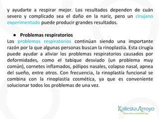 y ayudarte a respirar mejor. Los resultados dependen de cuán
severo y complicado sea el daño en la nariz, pero un cirujano
experimentado puede producir grandes resultados.
● Problemas respiratorios
Los problemas respiratorios continúan siendo una importante
razón por la que algunas personas buscan la rinoplastía. Esta cirugía
puede ayudar a aliviar los problemas respiratorios causados por
deformidades, como el tabique desviado (un problema muy
común), cornetes inflamados, pólipos nasales, colapso nasal, apnea
del sueño, entre otros. Con frecuencia, la rinoplastía funcional se
combina con la rinoplastía cosmética, ya que es conveniente
solucionar todos los problemas de una vez.
 