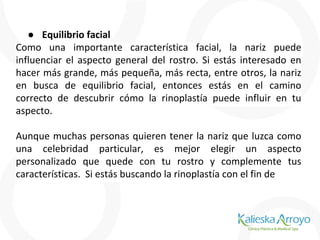 ● Equilibrio facial
Como una importante característica facial, la nariz puede
influenciar el aspecto general del rostro. Si estás interesado en
hacer más grande, más pequeña, más recta, entre otros, la nariz
en busca de equilibrio facial, entonces estás en el camino
correcto de descubrir cómo la rinoplastía puede influir en tu
aspecto.
Aunque muchas personas quieren tener la nariz que luzca como
una celebridad particular, es mejor elegir un aspecto
personalizado que quede con tu rostro y complemente tus
características. Si estás buscando la rinoplastía con el fin de
 