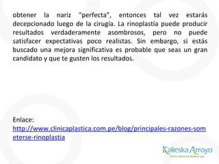 obtener la nariz “perfecta”, entonces tal vez estarás
decepcionado luego de la cirugía. La rinoplastía puede producir
resultados verdaderamente asombrosos, pero no puede
satisfacer expectativas poco realistas. Sin embargo, si estás
buscado una mejora significativa es probable que seas un gran
candidato y que te gusten los resultados.
Enlace:
http://www.clinicaplastica.com.pe/blog/principales-razones-som
eterse-rinoplastia
 
