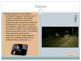 Juanes




                                                       Video
(Nombre artístico de Juan Esteban
  Aristizábal Vásquez; Colombia, 1972)
  Cantante colombiano. Para poder
  explicar la trayectoria artística de
  Juanes hay que remontarse a finales de
  la década de los 80, cuando un joven
  Juan Esteban, siguiendo su pasión por
  la canción y el ritmo, crea una banda de
  metal con tan sólo 15 años . No tarda en
  darse cuenta de que lo que ha
  empezado como un simple juego de
  niños es en realidad el inicio de un
  brillante futuro profesional […].




                                               menu
 