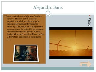 Alejandro Sanz




                                                     Video
(Nombre artístico de Alejandro Sánchez
  Pizarro; Madrid, 1968) Cantante
  español, uno de los artistas pop de
  mayor repercusión internacional.
  Músico y compositor de la mayoría de
  sus canciones, ha obtenido los premios
  más importantes del género (Ondas,
  Amigo, Grammy) y varios discos de Oro
  y de Platino nacionales y extranjeros
  […].




                                             menu
 