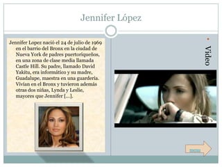 Jennifer López




                                                         • Video
Jennifer Lopez nació el 24 de julio de 1969
   en el barrio del Bronx en la ciudad de
   Nueva York de padres puertoriqueños,
   en una zona de clase media llamada
   Castle Hill. Su padre, llamado David
   Yakitu, era informático y su madre,
   Guadalupe, maestra en una guardería.
   Vivían en el Bronx y tuvieron además
   otras dos niñas, Lynda y Leslie,
   mayores que Jennifer […].




                                                  menu
 