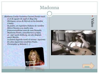 Madonna




                                                         Video
Madonna Louise Veronica Ciccone Fortin nació
  el 16 de agosto de 1958 en Bay City
  Michigan, cerca de Detroit en los Estados
  Unidos.
  Su padre, un ingeniero Italiano de nombre
  Silvio Ciccone y su madre una
  francocanadiense ama de casa llamada
  Madonna Fortin, concebieron a 5 hijos,
  en 1957 nació Anthony, un año después
  nació Martin.
  La futura leyenda nació al verano siguiente.
  En años siguientes vendrían Paula,
  Christopher y Melanie […].




                                                 menu
 