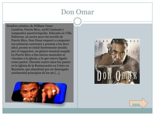 Don Omar
Nombre artístico de William Omar
  Landrón, Puerto Rico, 1978) Cantante y
  compositor puertorriqueño. Educado en Villa
  Palmeras, un sector poco favorecido de
  Puerto Rico, Don Omar empezó a componer
  sus primeras canciones y poemas a los doce
  años; pronto se sintió fuertemente atraído
  por el reggaeton, un género musical surgido
  en Puerto Rico a Sus inicios musicales se
  vinculan a la iglesia, a la que estuvo ligado
  como pastor. Durante cuatro años fue pastor
  en la Iglesia de la Restauración en Cristo en
  Bayamón, que abandonó por un desengaño
  sentimental principios de los 90 […].




                                                  menu
 
