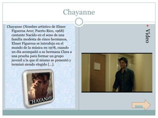 Chayanne




                                                      Video
Chayanne (Nombre artístico de Elmer
  Figueroa Arce; Puerto Rico, 1968)
  cantante Nacido en el seno de una
  familia modesta de cinco hermanos,
  Elmer Figueroa se introdujo en el
  mundo de la música en 1978, cuando
  un día acompañó a su hermana Clara a
  una prueba para formar un grupo
  juvenil a la que él mismo se presentó y
  terminó siendo elegido […].




                                              menu
 