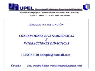 SUBDIRECCIÓN DE INVESTIGACIÓN Y POSTGRADO




              LÍNEA DE INVESTIGACIÓN:



     CONCEPCIONES EPISTEMOLÓGICAS
                   E
       INTERACCIONES DIDÁCTICAS


          (LINCEPID: lincepid@hotmail.com)


Coord.:      Dra. Omaira Ramos (ramosomaira@hotmail.com)
 