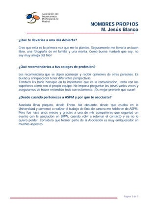 NOMBRES PROPIOS
M. Jesús Blanco
Página 3 de 3
¿Qué te llevarías a una isla desierta?
Creo que esta es la primera vez que me lo planteo. Seguramente me llevaría un buen
libro, una fotografía de mi familia y una manta. Como buena marbellí que soy, no
soy muy amiga del frio!
¿Qué recomendarías a tus colegas de profesión?
Les recomendaría que se dejen aconsejar y recibir opiniones de otras personas. Es
bueno y enriquecedor tener diferentes perspectivas.
También les haría hincapié en lo importante que es la comunicación, tanto con los
superiores como con el propio equipo. No importa preguntar las cosas varias veces y
asegurarnos de haber entendido todo correctamente. ¡Es mejor prevenir que curar!
¿Desde cuándo perteneces a ASPM y por qué te asociaste?
Asociada llevo poquito, desde Enero. No obstante, desde que estaba en la
Universidad y comencé a realizar el trabajo de final de carrera me hablaron de ASPM.
Pero fue hace unos meses y gracias a una de mis compañeras que organizó un
evento con la asociación en BMW, cuando volví a retomar el contacto y ya no lo
quiero perder. Considero que formar parte de la Asociación es muy enriquecedor en
muchos aspectos.
 