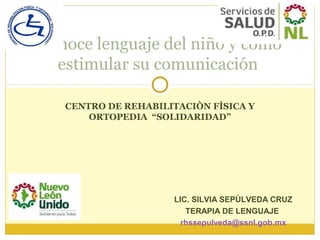 CENTRO DE REHABILITACIÒN FÌSICA Y
ORTOPEDIA “SOLIDARIDAD”
Conoce lenguaje del niño y como
estimular su comunicación
LIC. SILVIA SEPÙLVEDA CRUZ
TERAPIA DE LENGUAJE
rhssepulveda@ssnl.gob.mx
 