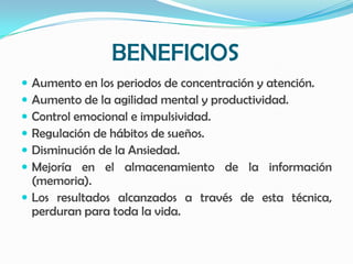 BENEFICIOS
 Aumento en los periodos de concentración y atención.
 Aumento de la agilidad mental y productividad.
 Control emocional e impulsividad.
 Regulación de hábitos de sueños.
 Disminución de la Ansiedad.
 Mejoría en el almacenamiento de la información
  (memoria).
 Los resultados alcanzados a través de esta técnica,
  perduran para toda la vida.
 