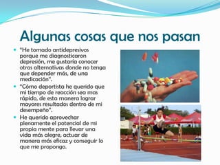 Algunas cosas que nos pasan
 “He tomado antidepresivos
  porque me diagnosticaron
  depresión, me gustaría conocer
  otras alternativas donde no tenga
  que depender más, de una
  medicación”.
 “Cómo deportista he querido que
  mi tiempo de reacción sea mas
  rápido, de esta manera lograr
  mayores resultados dentro de mi
  desempeño”.
 He querido aprovechar
  plenamente el potencial de mi
  propia mente para llevar una
  vida más alegre, actuar de
  manera más eficaz y conseguir lo
  que me propongo.
 