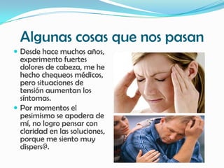 Algunas cosas que nos pasan
 Desde hace muchos años,
  experimento fuertes
  dolores de cabeza, me he
  hecho chequeos médicos,
  pero situaciones de
  tensión aumentan los
  síntomas.
 Por momentos el
  pesimismo se apodera de
  mí, no logro pensar con
  claridad en las soluciones,
  porque me siento muy
  dispers@.
 