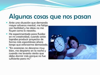 Algunas cosas que nos pasan
 Ante una situación que demanda
  mayor esfuerzo mental, me fatigo
  con facilidad y las ideas no me
  fluyen como lo necesito.
 He experimentado poca fluidez
  en mi creatividad, cuando antes
  lograba producir proyectos de
  forma más espontánea ahora
  tengo que esforzarme demasiado.
 “En ocasiones no descanso muy
  bien, me despierto en la noche y
  cuando me levanto siento que
  debo dormir más porque no fue
  suficiente para mí.”
 