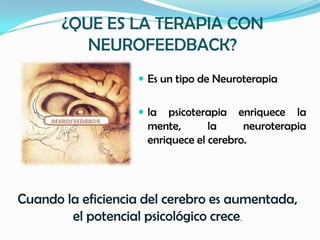 ¿QUE ES LA TERAPIA CON
          NEUROFEEDBACK?
                    Es un tipo de Neuroterapia


                    la  psicoterapia enriquece la
                     mente,       la     neuroterapia
                     enriquece el cerebro.




Cuando la eficiencia del cerebro es aumentada,
        el potencial psicológico crece.
 