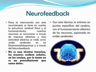 Neurofeedback
 Para la intervención con esta         Con esta técnica se entrena en
  neuroterapia se tiene en cuenta        puntos específicos del cerebro,
  la estructura cerebral física y el     con el funcionamiento eléctrico
  funcionamiento;           nuestras
  neuronas se comunican a través         de las neuronas, expresado en
  de impulsos eléctricos y esta          ondas cerebrales.
  actividad eléctrica se mide como
  ondas     cerebrales    en     los
  Electroencefalogramas y a través
  del Neurofeedback.
 No es una técnica invasiva,
  los sensores reciben señales,
  no las envían, por lo tanto no
  es un procedimiento que
  cause dolor.
 