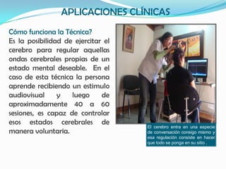 APLICACIONES CLÍNICAS
Cómo funciona la Técnica?
Es la posibilidad de ejercitar el
cerebro para regular aquellas
ondas cerebrales propias de un
estado mental deseable. En el
caso de esta técnica la persona
aprende recibiendo un estimulo
audiovisual     y   luego     de
aproximadamente 40 a 60
sesiones, es capaz de controlar
esos estados cerebrales de
                                    El cerebro entra en una especie
manera voluntaria.                  de conversación consigo mismo y
                                    esa regulación consiste en hacer
                                    que todo se ponga en su sitio .
 