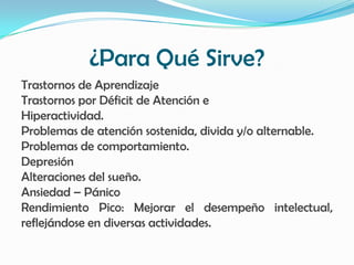 ¿Para Qué Sirve?
Trastornos de Aprendizaje
Trastornos por Déficit de Atención e
Hiperactividad.
Problemas de atención sostenida, divida y/o alternable.
Problemas de comportamiento.
Depresión
Alteraciones del sueño.
Ansiedad – Pánico
Rendimiento Pico: Mejorar el desempeño intelectual,
reflejándose en diversas actividades.
 