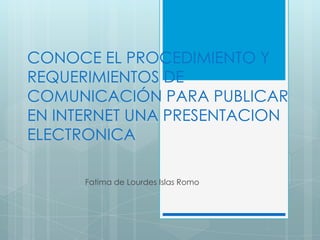 CONOCE EL PROCEDIMIENTO Y
REQUERIMIENTOS DE
COMUNICACIÓN PARA PUBLICAR
EN INTERNET UNA PRESENTACION
ELECTRONICA
Fatima de Lourdes Islas Romo

 