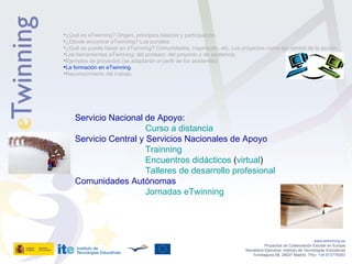   www.etwinning.es Proyectos de Colaboración Escolar en Europa Secretaría Ejecutiva: Instituto de Tecnologías Educativas Torrelaguna 58, 28027 Madrid. Tfno:  +34 913778383 ¿Qué es eTwinning? Origen, principios básicos y participación. ¿Dónde encontrar eTwinning? Los portales. ¿Qué se puede hacer en eTwinning? Comunidades, inspiración, etc. Los proyectos como eje central de la acción. Las herramientas eTwinning: del profesor, del proyecto y de asistencia. Ejemplos de proyectos (se adaptarán al perfil de los asistentes) La formación en eTwinning.  Reconocimiento del trabajo. Servicio Nacional de Apoyo:  Curso a distancia Servicio Central y Servicios Nacionales de Apoyo Trainning Encuentros didácticos  ( virtual ) Talleres de desarrollo profesional Comunidades Autónomas Jornadas eTwinning 