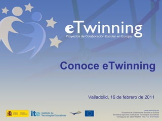 Conoce eTwinning  Valladolid, 16 de febrero de 2011 www.etwinning.es Proyectos de Colaboración Escolar en Europa Secretaría Ejecutiva: Instituto de Tecnologías Educativas Torrelaguna 58, 28027 Madrid. Tfno:  +34 913778383 