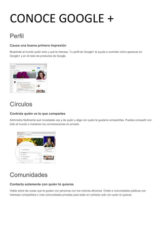 CONOCE GOOGLE +
Perfil
Causa una buena primera impresión
Muéstrale al mundo quién eres y qué te interesa. Tu perfil de Google+ te ayuda a controlar cómo apareces en
Google+ y en el resto de productos de Google.
Círculos
Controla quién ve lo que compartes
Administra fácilmente qué novedades ves y de quién y elige con quién te gustaría compartirlas. Puedes compartir con
todo el mundo o mantener tus conversaciones en privado.
Comunidades
Contacta solamente con quién tú quieras
Habla sobre las cosas que te gustan con personas con tus mismas aficiones. Únete a comunidades públicas con
intereses compartidos o crea comunidades privadas para estar en contacto solo con quien tú quieras.
 