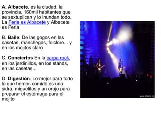 A. Albacete , es la ciudad, la provincia, 160mil habitantes que se sextuplican y lo inundan todo. La  Feria es Albacete  y Albacete es Feria B.  Baile . De las gogos en las casetas, manchegas, folclore... y en los mojitos claro C.  Conciertos  En la  carpa rock , en los jardinillos, en los stands, en las casetas... D.  Digestión . Lo mejor para todo lo que hemos comido es una sidra, miguelitos y un orujo para preparar el estómago para el mojito 