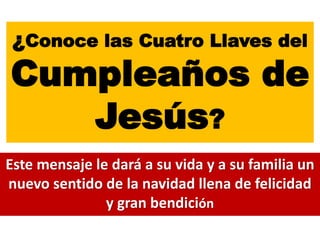 ¿Conoce las Cuatro Llaves del
Cumpleaños de
Jesús?
Este mensaje le dará a su vida y a su familia un
nuevo sentido de la navidad llena de felicidad
y gran bendición
 