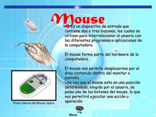 Mouse

Es un dispositivo de entrada que
contiene dos o tres botones, los cuales se
utilizan para interrelacionar al usuario con
los diferentes programas o aplicaciones de
la computadora.
El mouse forma parte del hardware de la
computadora.

Parte interna del Mouse óptico

El mouse nos permite desplazarnos por el
área contenida dentro del monitor o
pantalla.
Una vez que el mouse esta en una posición
determinada, elegida por el usuario, se
pulsa uno de los botones del mouse, lo que
nos permitirá ejecutar una acción u
operación.
Menú

 