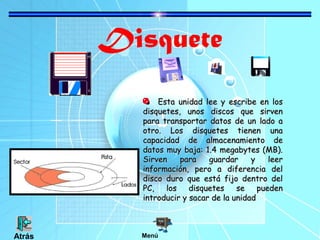Disquete
Esta unidad lee y escribe en los
disquetes, unos discos que sirven
para transportar datos de un lado a
otro. Los disquetes tienen una
capacidad de almacenamiento de
datos muy baja: 1.4 megabytes (MB).
Sirven
para
guardar
y
leer
información, pero a diferencia del
disco duro que está fijo dentro del
PC,
los
disquetes
se
pueden
introducir y sacar de la unidad

Atrás

Menú

 