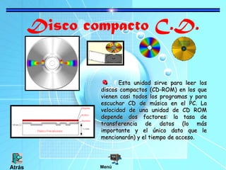 Disco compacto C.D.
Esta unidad sirve para leer los
discos compactos (CD-ROM) en los que
vienen casi todos los programas y para
escuchar CD de música en el PC. La
velocidad de una unidad de CD ROM
depende dos factores: la tasa de
transferencia de datos (lo más
importante y el único dato que le
mencionarán) y el tiempo de acceso.

Atrás

Menú

 
