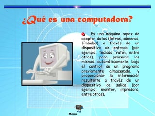 ¿Qué es una computadora?
Es una máquina capaz de
aceptar datos (letras, números,
símbolos) a través de un
dispositivo de entrada (por
ejemplo: teclado, ratón, entre
otros), para procesar los
mismos automáticamente bajo
el control de un programa
previamente
almacenado,
y
proporcionar la información
resultante a través de un
dispositivo de salida (por
ejemplo: monitor, impresora,
entre otros).

Menú

 