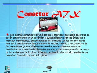 Conector ATX
Son las más comunes y difundidas en el mercado, se puede decir que se
están convirtiendo en un estándar y pueden llegar a ser las únicas en el
mercado informático. Sus principales diferencias con las AT son las de
mas fácil ventilación y menos enredo de cables, debido a la colocación de
los conectores ya que el microprocesador suele colocarse cerca del
ventilador de la fuente de alimentación y los conectores para discos cerca
de los extremos de la placa. Además, reciben la electricidad mediante un
conector formado por una sola pieza.

Atrás

Menú

 