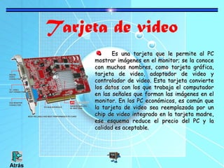 Tarjeta de video
Es una tarjeta que le permite al PC
mostrar imágenes en el monitor; se la conoce
con muchos nombres, como tarjeta gráfica,
tarjeta de video, adaptador de video y
controlador de video. Esta tarjeta convierte
los datos con los que trabaja el computador
en las señales que forman las imágenes en el
monitor. En los PC económicos, es común que
la tarjeta de video sea reemplazada por un
chip de video integrado en la tarjeta madre,
ese esquema reduce el precio del PC y la
calidad es aceptable.

Atrás

 