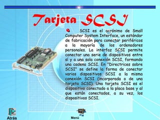 Tarjeta SCSI

SCSI es el acrónimo de Small
Computer System Interface, un estándar
de fabricación para conectar periféricos
a la mayoría de los ordenadores
personales. La interfaz SCSI permite
conectar una serie de dispositivos entre
sí y a una sola conexión SCSI, formando
una cadena SCSI. En "Directrices sobre
SCSI" se define la forma de conectar
varios dispositivos SCSI a la misma
conexión SCSI (incorporada o de una
tarjeta SCSI). Una tarjeta SCSI es el
dispositivo conectado a la placa base y al
que están conectados, a su vez, los
dispositivos SCSI.

Atrás

Menú

 