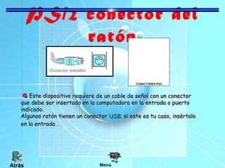 PS/2 conector del
ratón
CONECTORES PS/2

Este dispositivo requiere de un cable de señal con un conector
que debe ser insertado en la computadora en la entrada o puerto
indicado.
Algunos ratón tienen un conector USB, si este es tu caso, insértalo
en la entrada .

Atrás

Menú

 