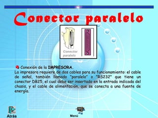 Conector paralelo
Conexión de la IMPRESORA.
La impresora requiere de dos cables para su funcionamiento: el cable
de señal, también llamado "paralelo" o "RS232" que tiene un
conector DB25, el cual debe ser insertado en la entrada indicada del
chasis, y el cable de alimentación, que se conecta a una fuente de
energía.

Atrás

Menú

 