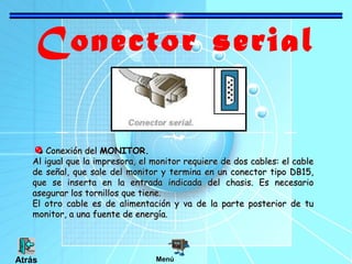 Conector serial
Conexión del MONITOR.
Al igual que la impresora, el monitor requiere de dos cables: el cable
de señal, que sale del monitor y termina en un conector tipo DB15,
que se inserta en la entrada indicada del chasis. Es necesario
asegurar los tornillos que tiene.
El otro cable es de alimentación y va de la parte posterior de tu
monitor, a una fuente de energía.

Atrás

Menú

 