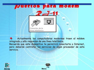 Puertos para modem
RJ-11

Actualmente las computadoras modernas traen el módem
integrado y sólo requieren de una línea telefónica.
Recuerda que este dispositivo te permitirá conectarte a Internet,
pero deberás contratar los servicios de algún proveedor de este
servicio.

Atrás

Menú

 