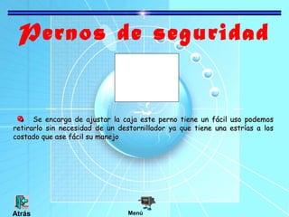 Pernos de seguridad

Se encarga de ajustar la caja este perno tiene un fácil uso podemos
retirarlo sin necesidad de un destornillador ya que tiene una estrías a los
costado que ase fácil su manejo

Atrás

Menú

 