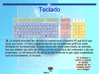 Teclado

La misión principal del teclado es comunicarle a nuestro PC qué es lo que
tiene que hacer. Si bien, la popularización de los entornos gráficos como
Windows ha incrementado la importancia del ratón como medio de entrada,
hay que señalar que éste se limita a actuar al servicio del ordenador o de sus
programas. La introducción de datos es una tarea de la que sigue ocupándose,
casi exclusivamente, el teclado.
Te invitamos a
entrar a conocer
el teclado
asiendo clic en
cualquier parte
de la imagen

Menú

 