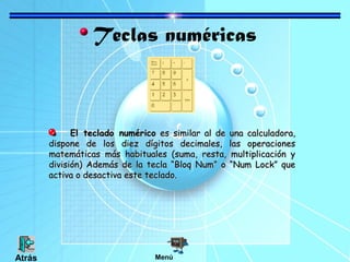 Teclas numéricas
El teclado numéricoEl teclado numérico es similar al de una calculadora,es similar al de una calculadora,
dispone de los diez dígitos decimales, las operacionesdispone de los diez dígitos decimales, las operaciones
matemáticas más habituales (suma, resta, multiplicación ymatemáticas más habituales (suma, resta, multiplicación y
división) Además de la tecla “Bloq Num” o “Num Lock” quedivisión) Además de la tecla “Bloq Num” o “Num Lock” que
activa o desactiva este teclado.activa o desactiva este teclado.
MenúAtrás
 