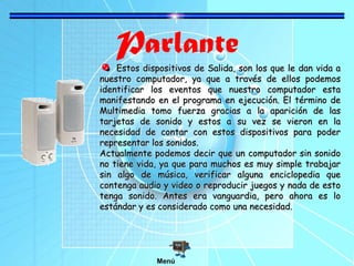 Parlante
Estos dispositivos de Salida, son los que le dan vida aEstos dispositivos de Salida, son los que le dan vida a
nuestro computador, ya que a través de ellos podemosnuestro computador, ya que a través de ellos podemos
identificar los eventos que nuestro computador estaidentificar los eventos que nuestro computador esta
manifestando en el programa en ejecución. El término demanifestando en el programa en ejecución. El término de
Multimedia tomo fuerza gracias a la aparición de lasMultimedia tomo fuerza gracias a la aparición de las
tarjetas de sonido y estos a su vez se vieron en latarjetas de sonido y estos a su vez se vieron en la
necesidad de contar con estos dispositivos para podernecesidad de contar con estos dispositivos para poder
representar los sonidos.representar los sonidos.
Actualmente podemos decir que un computador sin sonidoActualmente podemos decir que un computador sin sonido
no tiene vida, ya que para muchos es muy simple trabajarno tiene vida, ya que para muchos es muy simple trabajar
sin algo de música, verificar alguna enciclopedia quesin algo de música, verificar alguna enciclopedia que
contenga audio y video o reproducir juegos y nada de estocontenga audio y video o reproducir juegos y nada de esto
tenga sonido. Antes era vanguardia, pero ahora es lotenga sonido. Antes era vanguardia, pero ahora es lo
estándar y es considerado como una necesidad.estándar y es considerado como una necesidad.
Menú
 