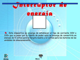 Interruptor de
energía
Este dispositivo se encarga de establecer el tipo de corriente 110V oEste dispositivo se encarga de establecer el tipo de corriente 110V o
220v que va pasar por la fuente de poder esta se encarga de220v que va pasar por la fuente de poder esta se encarga de convertirla enconvertirla en
energía de 5 voltios para la tarjeta madre y 12 voltios para los motores de lasenergía de 5 voltios para la tarjeta madre y 12 voltios para los motores de las
unidades de almacenamiento.unidades de almacenamiento.
MenúAtrás
 