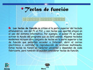 Teclas de función
Las teclas de funciónLas teclas de función se sitúan el la parte superior del tecladose sitúan el la parte superior del teclado
alfanumérico, van del F1 al F12, y son teclas que aportan atajos enalfanumérico, van del F1 al F12, y son teclas que aportan atajos en
el uso del sistema informático. Por ejemplo, al pulsar F1 se sueleel uso del sistema informático. Por ejemplo, al pulsar F1 se suele
activar la Ayuda del programa que se está usando. Algunos tecladosactivar la Ayuda del programa que se está usando. Algunos teclados
modernos incluyen otro conjunto de teclas en la parte superior a lasmodernos incluyen otro conjunto de teclas en la parte superior a las
de función que permiten acceder a Internet, abrir el correode función que permiten acceder a Internet, abrir el correo
electrónico o controlar la reproducción de archivos multimedia.electrónico o controlar la reproducción de archivos multimedia.
Estas teclas no tienen un carácter universal y dependen de cadaEstas teclas no tienen un carácter universal y dependen de cada
fabricante, pero también se pueden considerar teclas de función.fabricante, pero también se pueden considerar teclas de función.
MenúAtrás
 